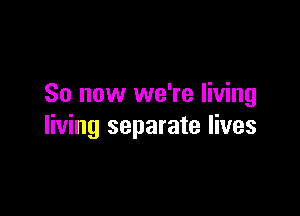 So now we're living

living separate lives