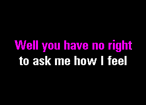 Well you have no right

to ask me how I feel