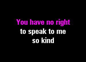 You have no right

to speak to me
so kind