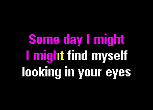 Some day I might

I might find myself
looking in your eyes