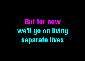 But for now

we'll go on living
separate lives