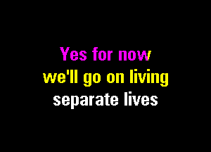 Yes for now

we'll go on living
separate lives