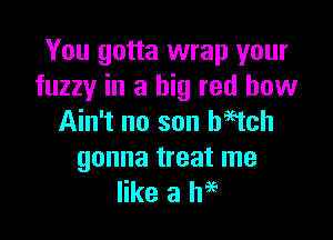 You gotta wrap your
fuzzy in a big red how

Ain't no son Wtch

gonna treat me
like a h96