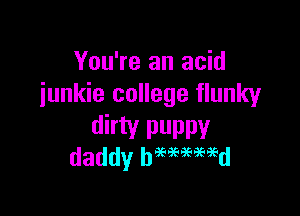 You're an acid
iunkie college Hunky

dirty puppy
daddy beewmd