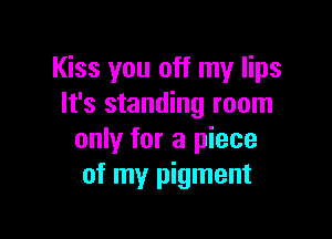 Kiss you off my lips
It's standing room

only for a piece
of my pigment