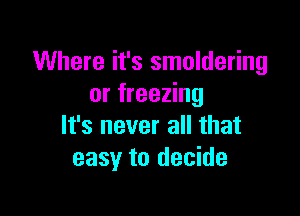 Where it's smoldering
or freezing

It's never all that
easy to decide