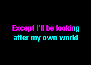 Except I'll be looking

after my own world