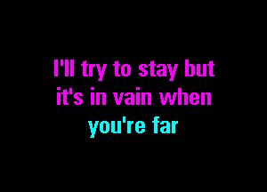 I'll try to stay but

it's in vain when
you're far