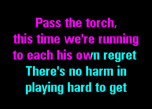 Pass the torch,
this time we're running
to each his own regret

There's no harm in
playing hard to get