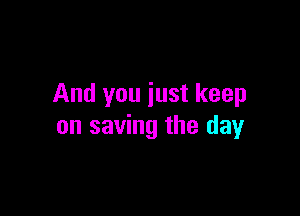 And you just keep

on saving the day