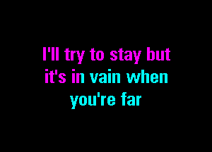 I'll try to stay but

it's in vain when
you're far