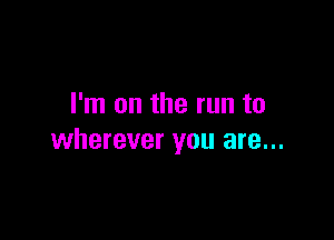 I'm on the run to

wherever you are...