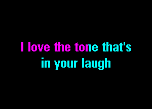I love the tone that's

in your laugh