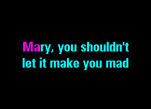 Mary, you shouldn't

let it make you mad