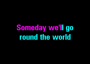 Someday we'll go

round the world