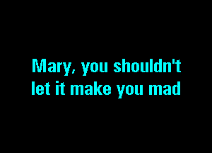 Mary, you shouldn't

let it make you mad
