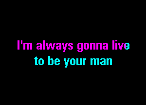 I'm always gonna live

to be your man