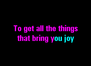To get all the things

that bring you joy