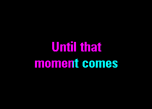 Until that

moment comes