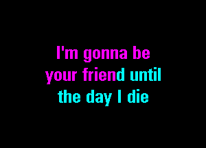 I'm gonna be

your friend until
the day I die