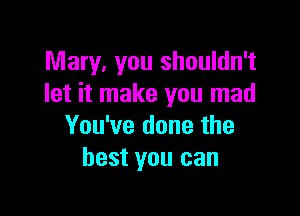Mary, You shouldn't
let it make you mad

You've done the
best you can