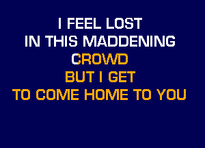 I FEEL LOST
IN THIS MADDENING
CROWD
BUT I GET
TO COME HOME TO YOU