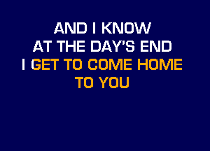 AND I KNOW
AT THE DAYS END
I GET TO COME HOME

TO YOU