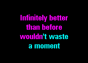 Infinitely better
than before

wouldn't waste
a moment