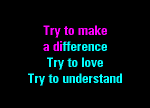 Try to make
a difference

Try to love
Try to understand