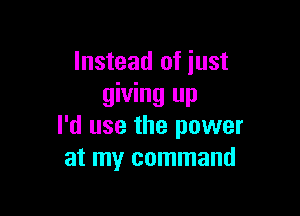 Instead of iust
giving up

I'd use the power
at my command