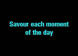 Savour each moment

of the day