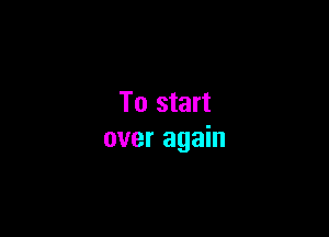 To start

over again