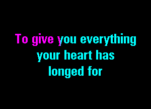 To give you everything

your heart has
longed for