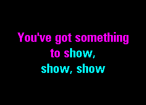 You've got something

to show.
show. show