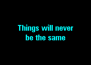 Things will never

be the same