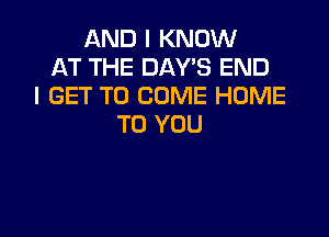 AND I KNOW
AT THE DAYS END
I GET TO COME HOME

TO YOU