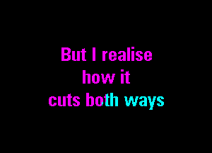 But I realise

how it
cuts both ways
