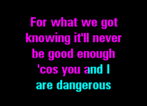 For what we got
knowing it'll never

be good enough
'cos you and l
are dangerous