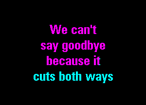 We can't
say goodbye

becauseit
cuts both ways