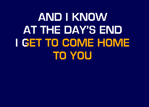 AND I KNOW
AT THE DAYS END
I GET TO COME HOME

TO YOU