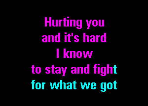 Hurting you
and it's hard

I know
to stay and fight
for what we got