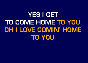 YES I GET
TO COME HOME TO YOU
OH I LOVE COMIM HOME
TO YOU