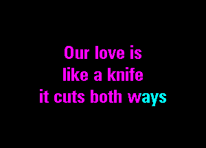 Our love is

like a knife
it cuts both ways