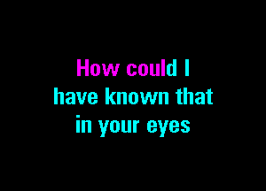 How could I

have known that
in your eyes