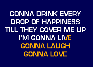 GONNA DRINK EVERY
DROP 0F HAPPINESS
TILL THEY COVER ME UP
I'M GONNA LIVE
GONNA LAUGH
GONNA LOVE