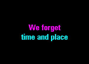 We forget

time and place