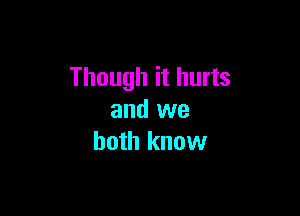 Though it hurts

and we
both know