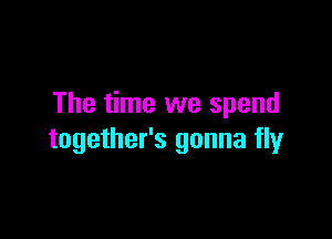 The time we spend

together's gonna fly