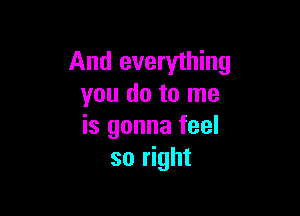 And everything
you do to me

is gonna feel
so right