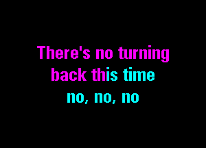 There's no turning

back this time
no,no,no